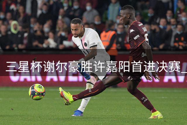 三星杯谢尔豪胜许嘉阳首进决赛 明日丁浩战朴廷桓