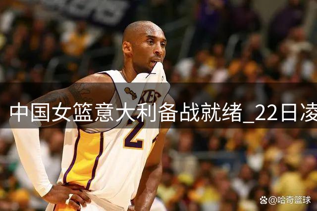 中国女篮意大利备战就绪 22日凌晨首战意大利队