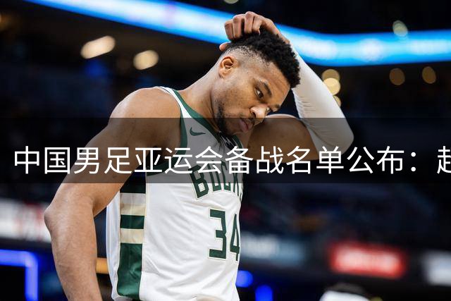 中国男足亚运会备战名单公布：超龄球员吴曦、张玉宁、朱辰杰强势入选