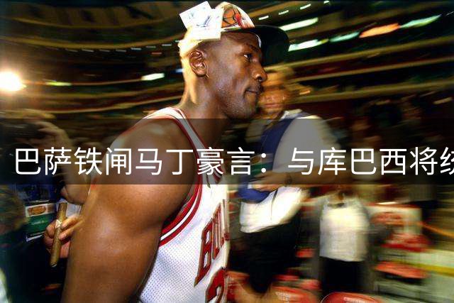 巴萨铁闸马丁豪言：与库巴西将统治西班牙后防 无视皇马军备竞赛