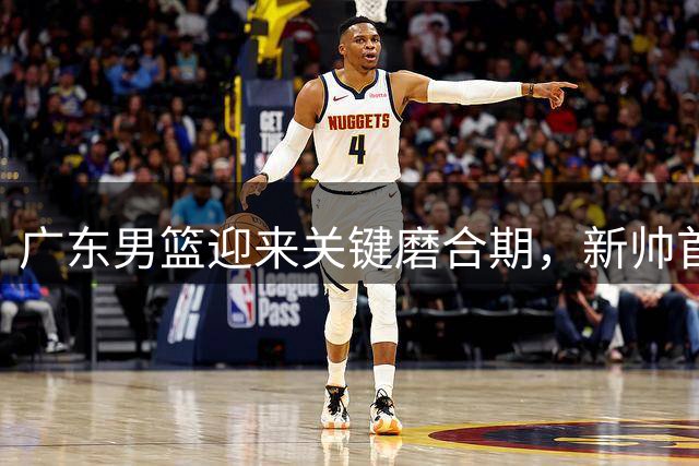 广东男篮迎来关键磨合期，新帅首秀备受关注