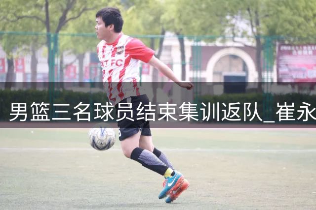 男篮三名球员结束集训返队 崔永熙28日归队备战