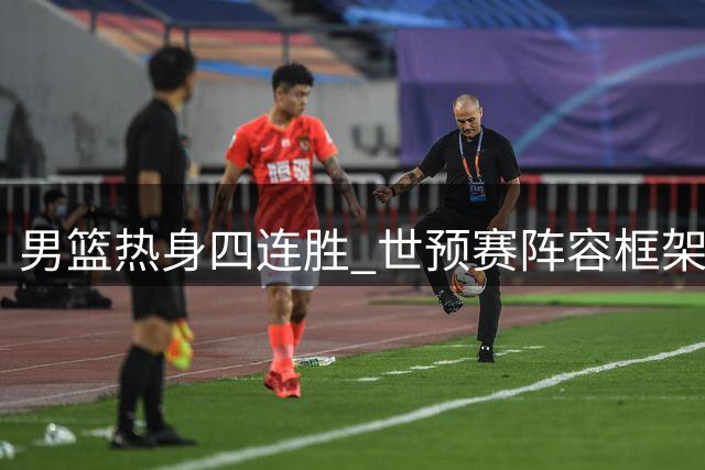 男篮热身四连胜 世预赛阵容框架初现端倪
