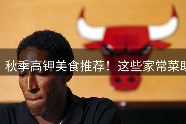 秋季高钾美食推荐！这些家常菜助你远离乏力