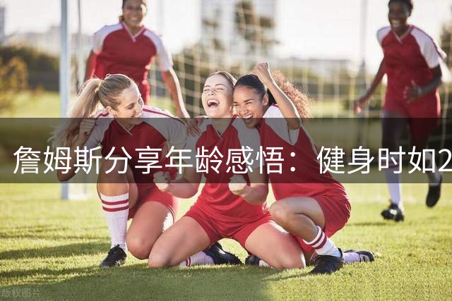 詹姆斯分享年龄感悟：健身时如25岁 深夜疲惫似87岁高龄