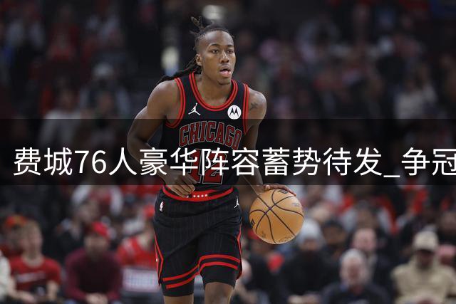 费城76人豪华阵容蓄势待发 争冠之路挑战重重