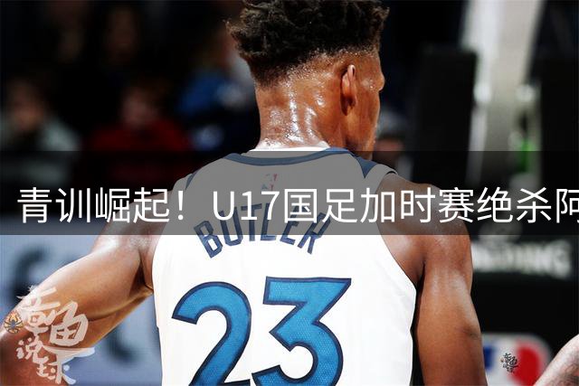 青训崛起！U17国足加时赛绝杀阿森纳梯队 中国小将技惊四座