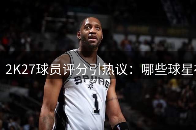 2K27球员评分引热议：哪些球星被高估或低估？